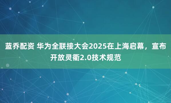 蓝乔配资 华为全联接大会2025在上海启幕，宣布开放灵衢2.0技术规范