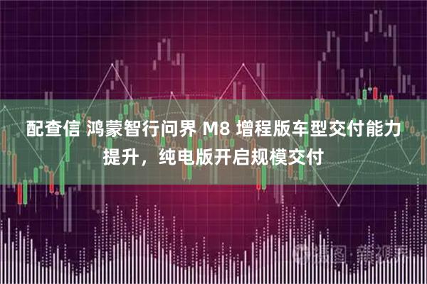 配查信 鸿蒙智行问界 M8 增程版车型交付能力提升，纯电版开启规模交付