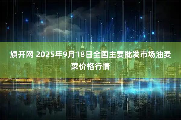 旗开网 2025年9月18日全国主要批发市场油麦菜价格行情