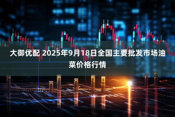 大御优配 2025年9月18日全国主要批发市场油菜价格行情