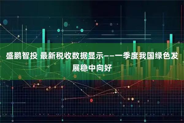 盛鹏智投 最新税收数据显示——一季度我国绿色发展稳中向好