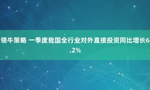 领牛策略 一季度我国全行业对外直接投资同比增长6.2%