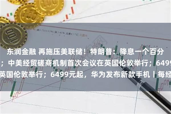 东润金融 再施压美联储！特朗普：降息一个百分点；国际油价大涨5%；中美经贸磋商机制首次会议在英国伦敦举行；6499元起，华为发布新款手机丨每经早参