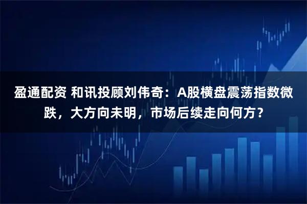 盈通配资 和讯投顾刘伟奇：A股横盘震荡指数微跌，大方向未明，市场后续走向何方？
