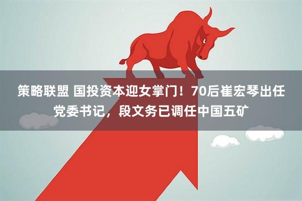 策略联盟 国投资本迎女掌门！70后崔宏琴出任党委书记，段文务已调任中国五矿