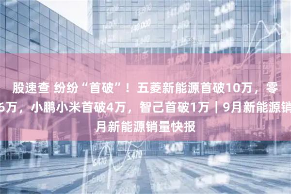 股速查 纷纷“首破”！五菱新能源首破10万，零跑首破6万，小鹏小米首破4万，智己首破1万｜9月新能源销量快报