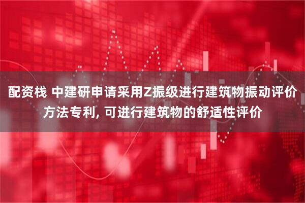 配资栈 中建研申请采用Z振级进行建筑物振动评价方法专利, 可进行建筑物的舒适性评价