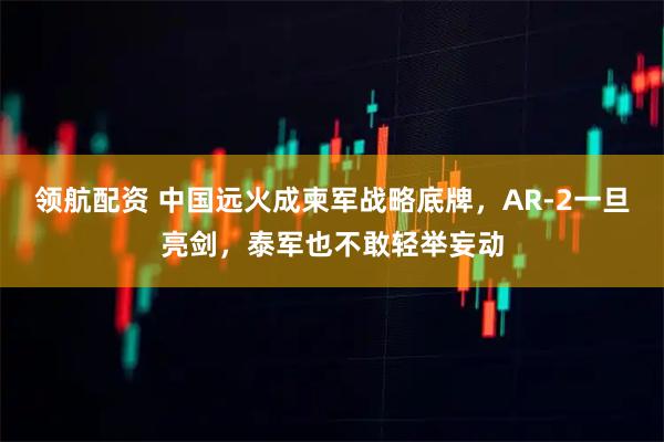 领航配资 中国远火成柬军战略底牌,AR-2一旦亮剑,泰军也不敢轻举妄动