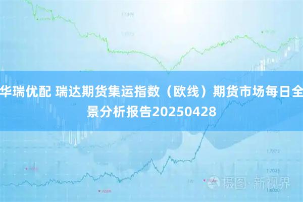 华瑞优配 瑞达期货集运指数（欧线）期货市场每日全景分析报告20250428