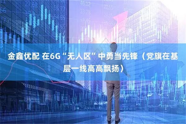 金鑫优配 在6G“无人区”中勇当先锋（党旗在基层一线高高飘扬）