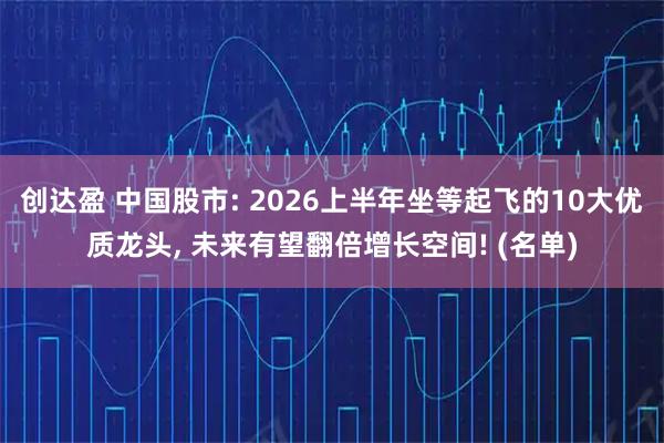 创达盈 中国股市: 2026上半年坐等起飞的10大优质龙头, 未来有望翻倍增长空间! (名单)