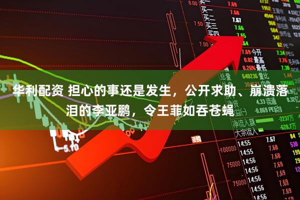 华利配资 担心的事还是发生，公开求助、崩溃落泪的李亚鹏，令王菲如吞苍蝇