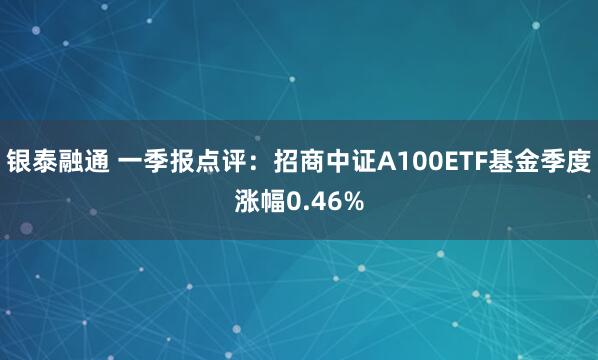 银泰融通 一季报点评：招商中证A100ETF基金季度涨幅0.46%