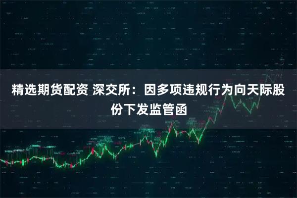 精选期货配资 深交所：因多项违规行为向天际股份下发监管函