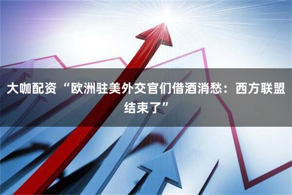 大咖配资 “欧洲驻美外交官们借酒消愁：西方联盟结束了”