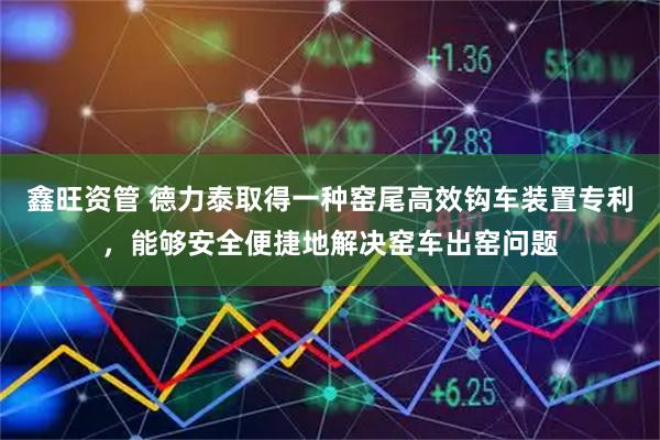 鑫旺资管 德力泰取得一种窑尾高效钩车装置专利，能够安全便捷地解决窑车出窑问题