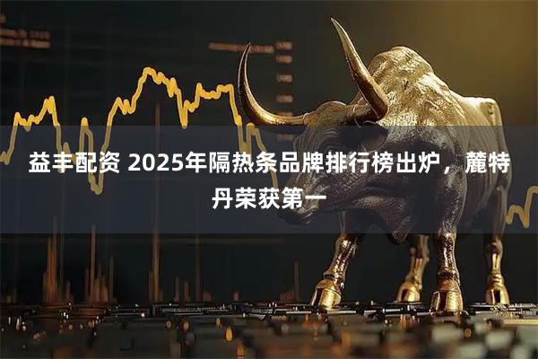 益丰配资 2025年隔热条品牌排行榜出炉,麓特丹荣获第一