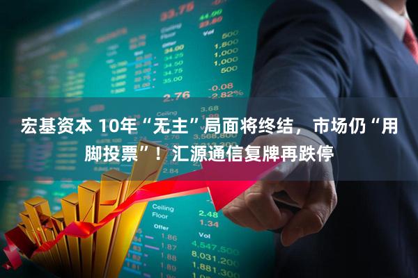 宏基资本 10年“无主”局面将终结,市场仍“用脚投票”!汇源通信复牌再跌停