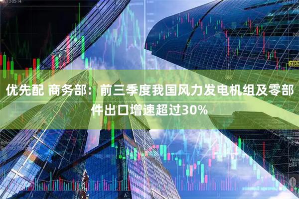 优先配 商务部:前三季度我国风力发电机组及零部件出口增速超过30%