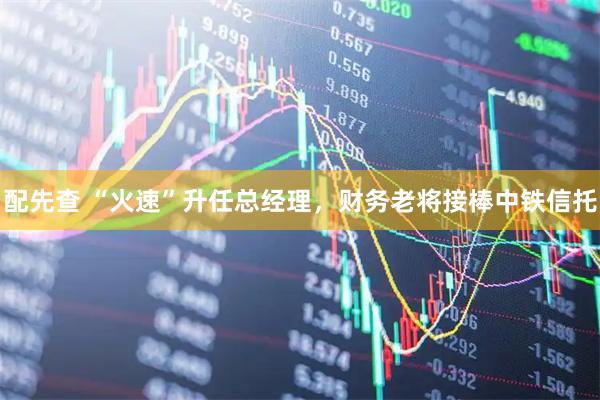 配先查 “火速”升任总经理，财务老将接棒中铁信托