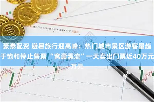 豪泰配资 避暑旅行迎高峰：热门城市景区游客量趋于饱和停止售票 “窝囊漂流”一天卖出门票近40万元