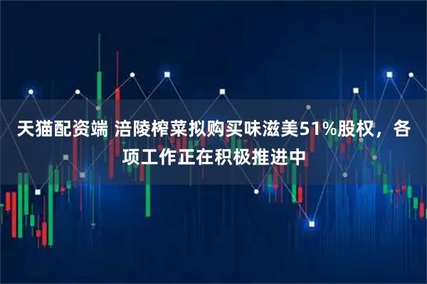 天猫配资端 涪陵榨菜拟购买味滋美51%股权，各项工作正在积极推进中
