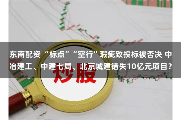 东南配资 “标点”“空行”瑕疵致投标被否决 中冶建工、中建七局、北京城建错失10亿元项目？