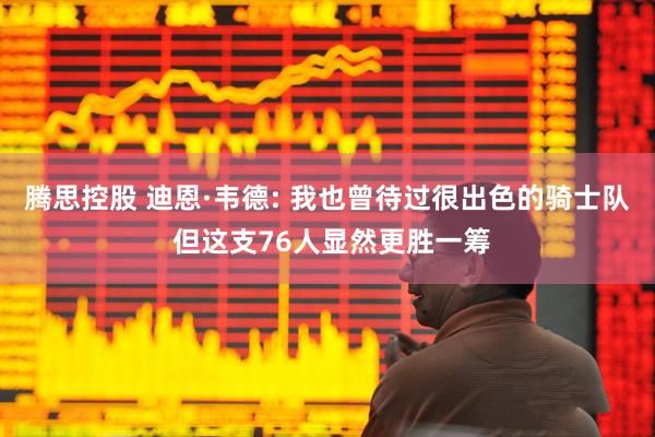 腾思控股 迪恩·韦德: 我也曾待过很出色的骑士队 但这支76人显然更胜一筹