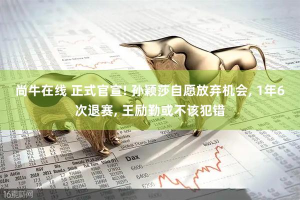 尚牛在线 正式官宣! 孙颖莎自愿放弃机会, 1年6次退赛, 王励勤或不该犯错