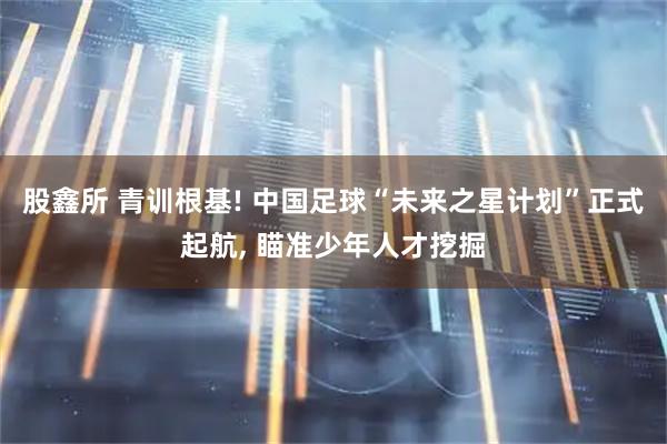 股鑫所 青训根基! 中国足球“未来之星计划”正式起航, 瞄准少年人才挖掘